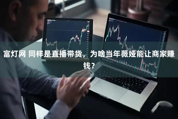 富灯网 同样是直播带货，为啥当年薇娅能让商家赚钱？