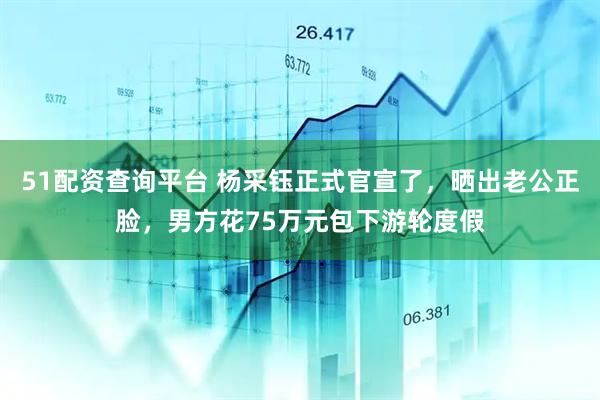 51配资查询平台 杨采钰正式官宣了，晒出老公正脸，男方花75万元包下游轮度假