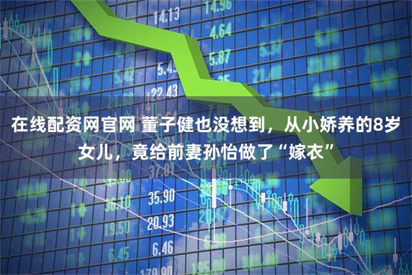 在线配资网官网 董子健也没想到，从小娇养的8岁女儿，竟给前妻孙怡做了“嫁衣”