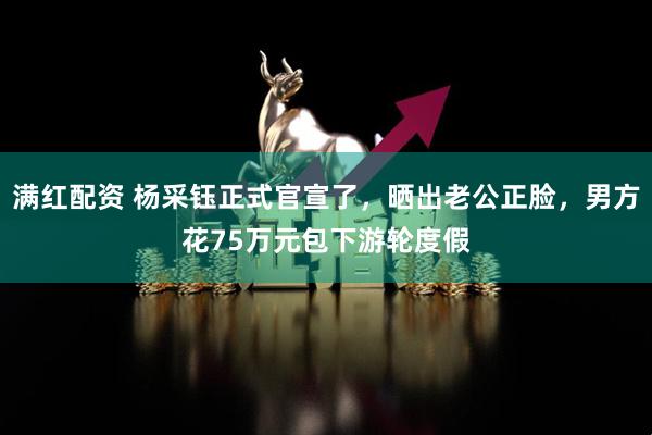 满红配资 杨采钰正式官宣了，晒出老公正脸，男方花75万元包下游轮度假