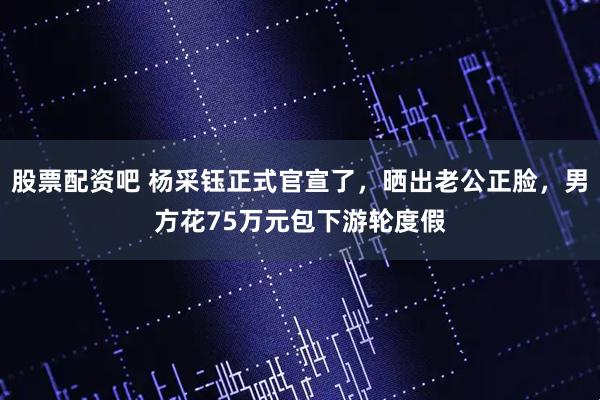 股票配资吧 杨采钰正式官宣了，晒出老公正脸，男方花75万元包下游轮度假