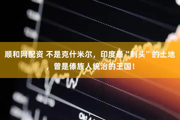 顺和网配资 不是克什米尔，印度最“刺头”的土地，曾是傣族人统治的王国！