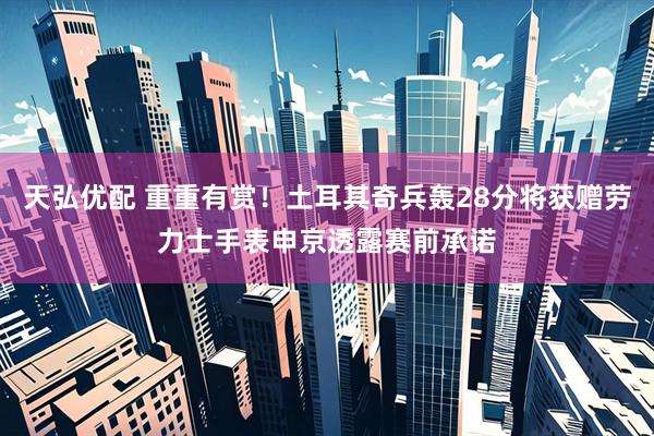 天弘优配 重重有赏！土耳其奇兵轰28分将获赠劳力士手表申京透露赛前承诺