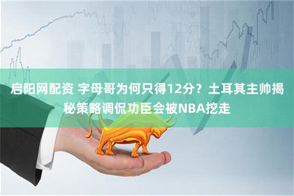 启阳网配资 字母哥为何只得12分？土耳其主帅揭秘策略调侃功臣会被NBA挖走