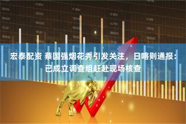 宏泰配资 蔡国强烟花秀引发关注，日喀则通报：已成立调查组赶赴现场核查