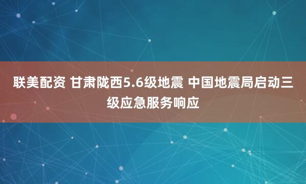 联美配资 甘肃陇西5.6级地震 中国地震局启动三级应急服务响应