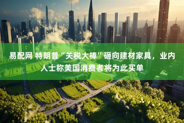 易配网 特朗普“关税大棒”砸向建材家具，业内人士称美国消费者将为此买单