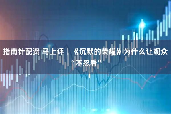 指南针配资 马上评｜《沉默的荣耀》为什么让观众“不忍看”