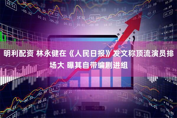 明利配资 林永健在《人民日报》发文称顶流演员排场大 曝其自带编剧进组