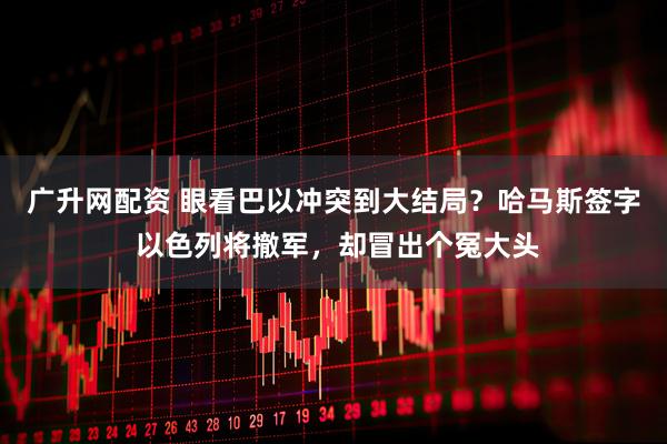 广升网配资 眼看巴以冲突到大结局？哈马斯签字 以色列将撤军，却冒出个冤大头