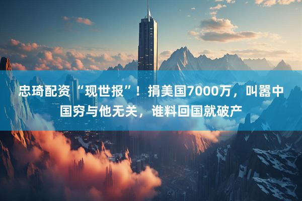 忠琦配资 “现世报”！捐美国7000万，叫嚣中国穷与他无关，谁料回国就破产