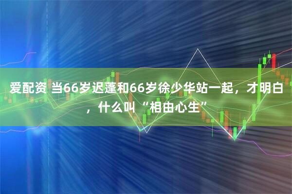 爱配资 当66岁迟蓬和66岁徐少华站一起，才明白，什么叫 “相由心生”