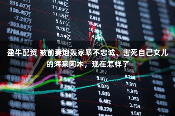 盈牛配资 被前妻炮轰家暴不忠诚、害死自己女儿的海来阿木，现在怎样了