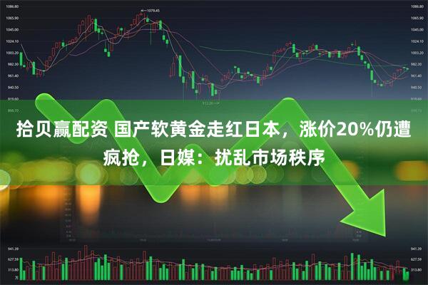 拾贝赢配资 国产软黄金走红日本，涨价20%仍遭疯抢，日媒：扰乱市场秩序