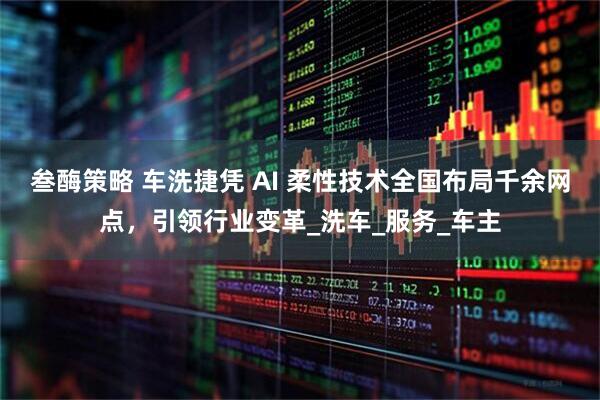 叁酶策略 车洗捷凭 AI 柔性技术全国布局千余网点，引领行业变革_洗车_服务_车主