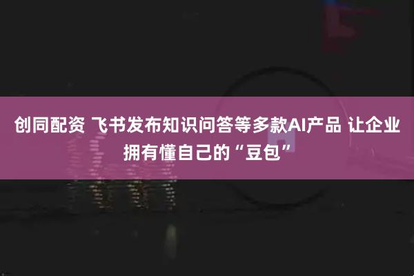 创同配资 飞书发布知识问答等多款AI产品 让企业拥有懂自己的“豆包”
