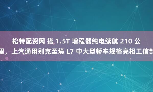 松特配资网 搭 1.5T 增程器纯电续航 210 公里，上汽通用别克至境 L7 中大型轿车规格亮相工信部