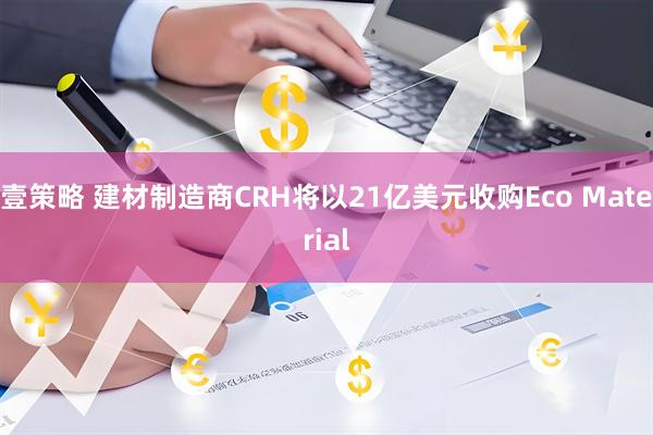 壹策略 建材制造商CRH将以21亿美元收购Eco Material