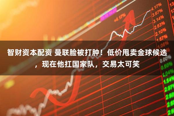 智财资本配资 曼联脸被打肿！低价甩卖金球候选，现在他扛国家队，交易太可笑