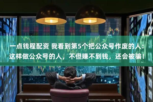 一点钱程配资 我看到第5个把公众号作废的人：这样做公众号的人，不但赚不到钱，还会被骗！