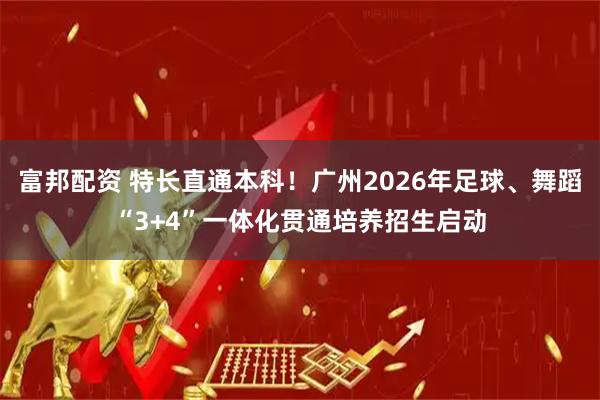 富邦配资 特长直通本科！广州2026年足球、舞蹈“3+4”一体化贯通培养招生启动